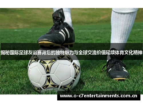 揭秘国际足球友谊赛背后的独特魅力与全球交流价值延续体育文化精神